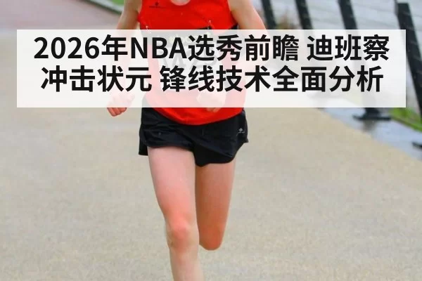 2026年NBA选秀前瞻 迪班察冲击状元 锋线技术全面分析